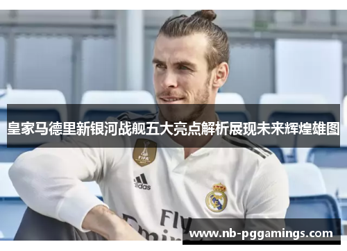 皇家马德里新银河战舰五大亮点解析展现未来辉煌雄图