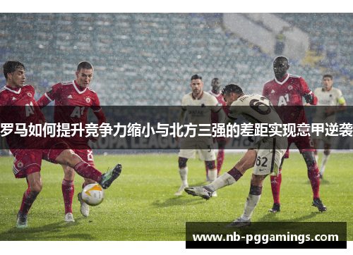 罗马如何提升竞争力缩小与北方三强的差距实现意甲逆袭