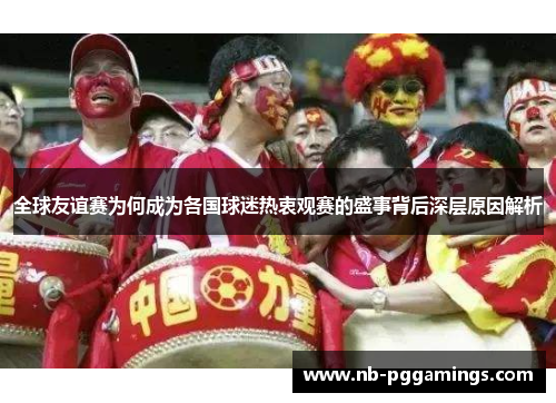 全球友谊赛为何成为各国球迷热衷观赛的盛事背后深层原因解析