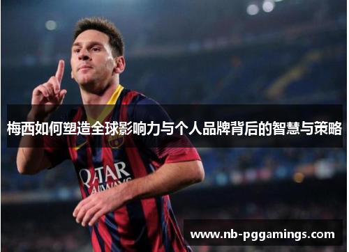梅西如何塑造全球影响力与个人品牌背后的智慧与策略