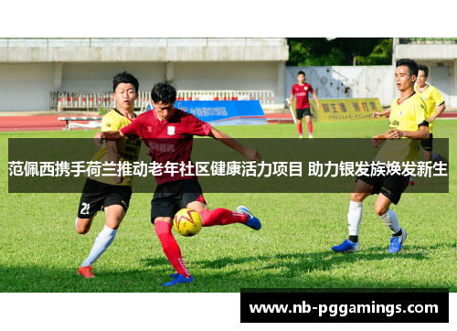 范佩西携手荷兰推动老年社区健康活力项目 助力银发族焕发新生