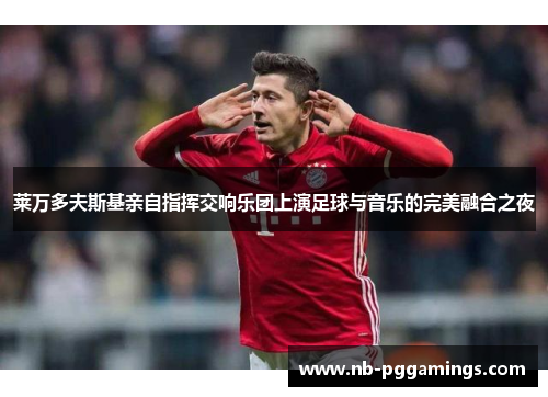 莱万多夫斯基亲自指挥交响乐团上演足球与音乐的完美融合之夜