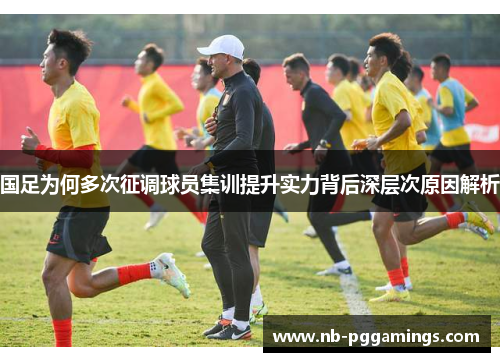 国足为何多次征调球员集训提升实力背后深层次原因解析