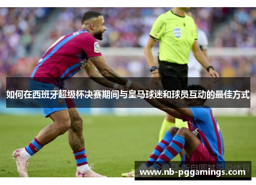 如何在西班牙超级杯决赛期间与皇马球迷和球员互动的最佳方式