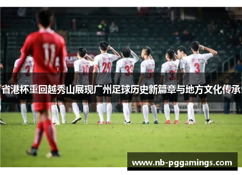 省港杯重回越秀山展现广州足球历史新篇章与地方文化传承
