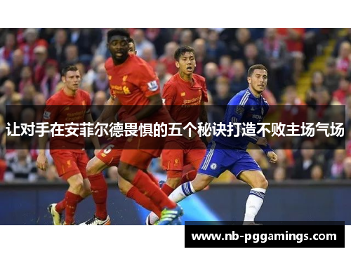 让对手在安菲尔德畏惧的五个秘诀打造不败主场气场