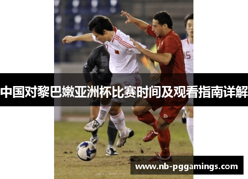 中国对黎巴嫩亚洲杯比赛时间及观看指南详解