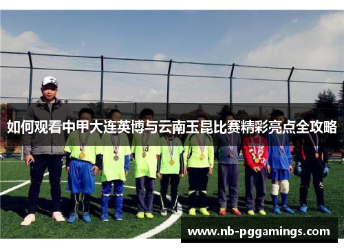 如何观看中甲大连英博与云南玉昆比赛精彩亮点全攻略