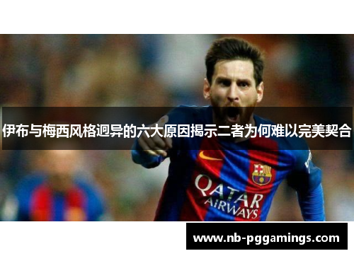 伊布与梅西风格迥异的六大原因揭示二者为何难以完美契合