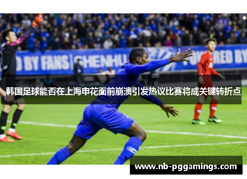 韩国足球能否在上海申花面前崩溃引发热议比赛将成关键转折点