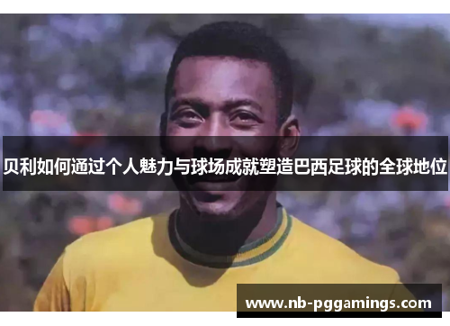 贝利如何通过个人魅力与球场成就塑造巴西足球的全球地位