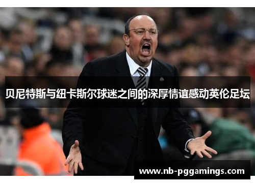 贝尼特斯与纽卡斯尔球迷之间的深厚情谊感动英伦足坛