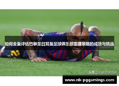 如何全面评估巴黎圣日耳曼足球俱乐部重建策略的成效与挑战