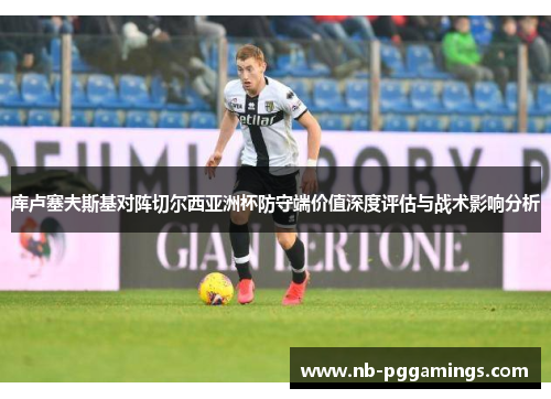 库卢塞夫斯基对阵切尔西亚洲杯防守端价值深度评估与战术影响分析