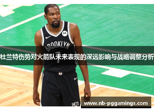 杜兰特伤势对火箭队未来表现的深远影响与战略调整分析 杜兰特伤势对火箭队未来表现的深远影响与战略调整分析